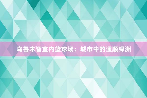 乌鲁木皆室内篮球场：城市中的通顺绿洲