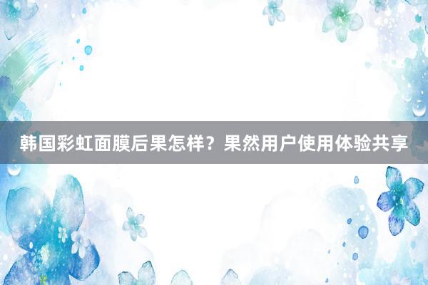 韩国彩虹面膜后果怎样？果然用户使用体验共享